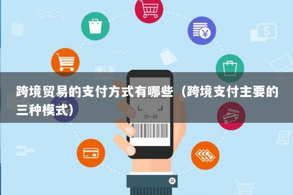 跨境贸易的支付方式有哪些(跨境支付主要的三种模式)