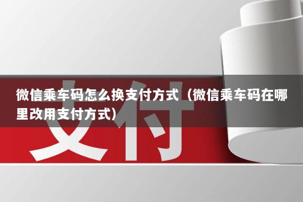 微信乘车码怎么换支付方式(微信乘车码在哪里改用支付方式)